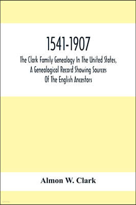 1541-1907. The Clark Family Genealogy In The United States, A Genealogical Record Showing Sources Of The English Ancestors; Also Illustrations And Bio