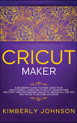 Cricut Maker: A Beginner's Guide to Start Using your Cricut Maker. Learn How to Set Up your Machine and Start Creating Amazing Proje