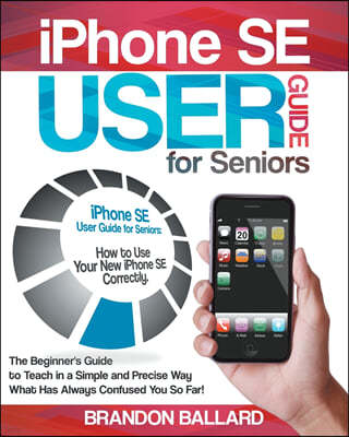 IPhone SE User Guide For Seniors: How to Use Your New iPhone SE Correctly. The Beginner's Guide to Teach in a Simple and Precise Way What Has Always C