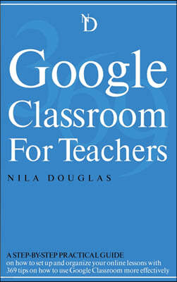 Google Classroom for Teachers: A Step-by-Step Practical Guide on how to set up and organize your online lessons with 369 tips on how to use Google Cl