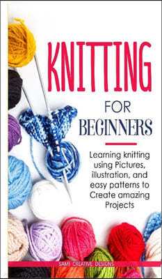 Knitting for Beginners: Learning knitting using pictures, illustration, and easy patterns to create amazing projects