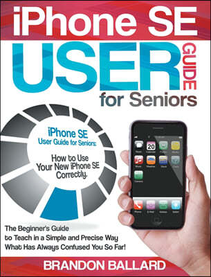 IPhone SE User Guide For Seniors: How to Use Your New iPhone SE Correctly. The Beginner's Guide to Teach in a Simple and Precise Way What Has Always C