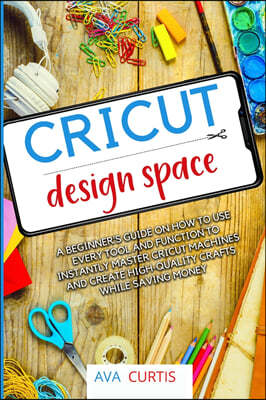 Cricut Design Space: A beginner's guide on how to use every tool and function to instantly master Cricut machines and create high-quality c