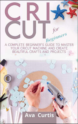 Cricut for Beginners: A Complete Beginner's Guide to Master your Cricut Machine and Create Beautiful Crafts and Projects