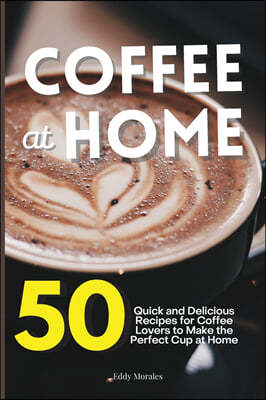 Coffee at Home: 50 Quick and Delicious Recipes for Coffee Lovers to Make the Perfect Cup at Home