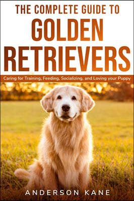 The Complete Guide to Golden Retrievers: Caring for Training, Feeding, Socializing, and Loving Your Puppy