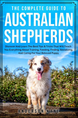 The Complete Guide to Australian Shepherds: Discover And Learn The Best Tips & Tricks That Will Teach You Everything About Training, Feeding, Finding,