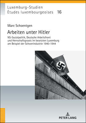 Arbeiten Unter Hitler: Ns-Sozialpolitik, Deutsche Arbeitsfront Und Herrschaftspraxis Im Besetzten Luxemburg Am Beispiel Der Schwerindustrie 1