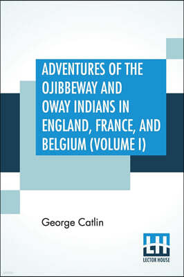 Adventures Of The Ojibbeway And Ioway Indians In England, France, And Belgium (Volume I); Being Notes Of Eight Years' Travels And Residence In Europe With His North American Indian Collection