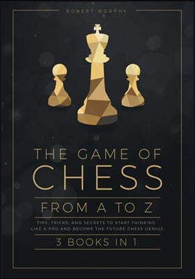 The Game of Chess, from A to Z [3 books in 1]: Tips, Tricks, and Secrets to Start Thinking Like a Pro and Become the Future Chess Genius