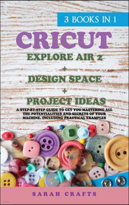 Cricut: 3 BOOKS IN 1: EXPLORE AIR 2 + DESIGN SPACE + PROJECT IDEAS: A Step-by-step Guide to Get you Mastering all the Potentia