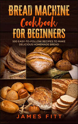 Bread Machine Cookbook for Beginners: : 500 Easy-To-Follow Recipes to Make Delicious Homemade Bread