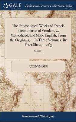 The Philosophical Works of Francis Bacon, Baron of Verulam, ... Methodized, and Made English, From the Originals, ... In Three Volumes. By Peter Shaw, ... of 3; Volume 1