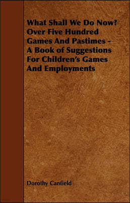 What Shall We Do Now? Over Five Hundred Games And Pastimes - A Book of Suggestions For Children's Games And Employments