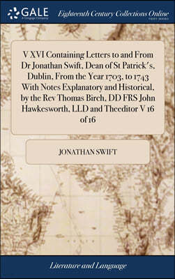 V XVI Containing Letters to and From Dr Jonathan Swift, Dean of St Patrick's, Dublin, From the Year 1703, to 1743 With Notes Explanatory and Historical, by the Rev Thomas Birch, DD FRS John Hawkeswort