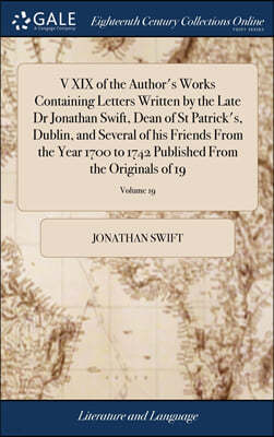 V XIX of the Author's Works Containing Letters Written by the Late Dr Jonathan Swift, Dean of St Patrick's, Dublin, and Several of his Friends From the Year 1700 to 1742 Published From the Originals o