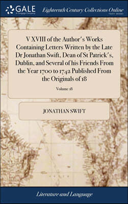 V XVIII of the Author's Works Containing Letters Written by the Late Dr Jonathan Swift, Dean of St Patrick's, Dublin, and Several of his Friends From the Year 1700 to 1742 Published From the Originals