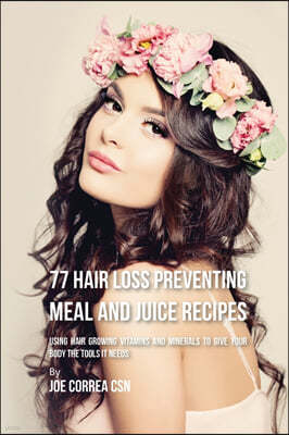 77 Hair Loss Preventing Meal and Juice Recipes: Using Hair Growing Vitamins and Minerals to Give Your Body the Tools It Needs