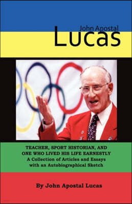 John Apostal Lucas: Teacher, Sport Historian, and One Who Lived His Life Earnestly. A Collection of Articles and Essays with an Autobiogra