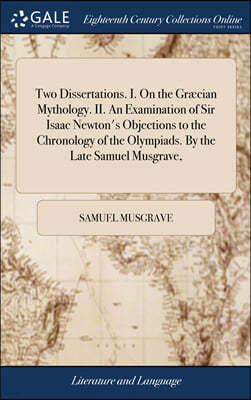 Two Dissertations. I. On the Græcian Mythology. II. An Examination of Sir Isaac Newton's Objections to the Chronology of the Olympiads. By the Late Samuel Musgrave,