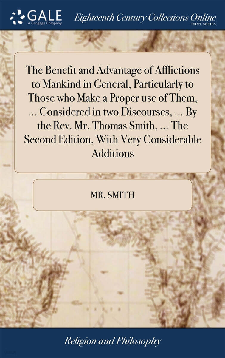 The Benefit and Advantage of Afflictions to Mankind in General, Particularly to Those who Make a Proper use of Them, ... Considered in two Discourses, ... By the Rev. Mr. Thomas Smith, ... The Second