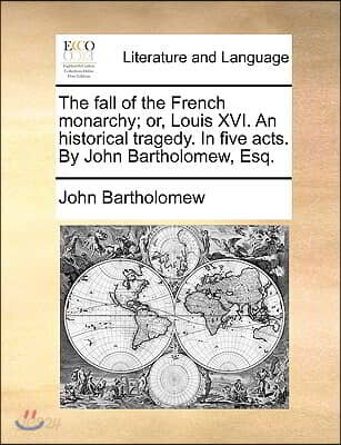 The Fall of the French Monarchy; Or, Louis XVI. an Historical Tragedy. in Five Acts. by John Bartholomew, Esq.