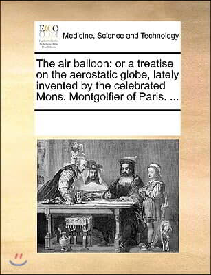 The Air Balloon: Or a Treatise on the Aerostatic Globe, Lately Invented by the Celebrated Mons. Montgolfier of Paris. ...