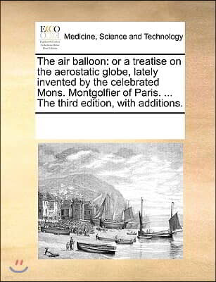 The Air Balloon: Or a Treatise on the Aerostatic Globe, Lately Invented by the Celebrated Mons. Montgolfier of Paris. ... the Third Edi