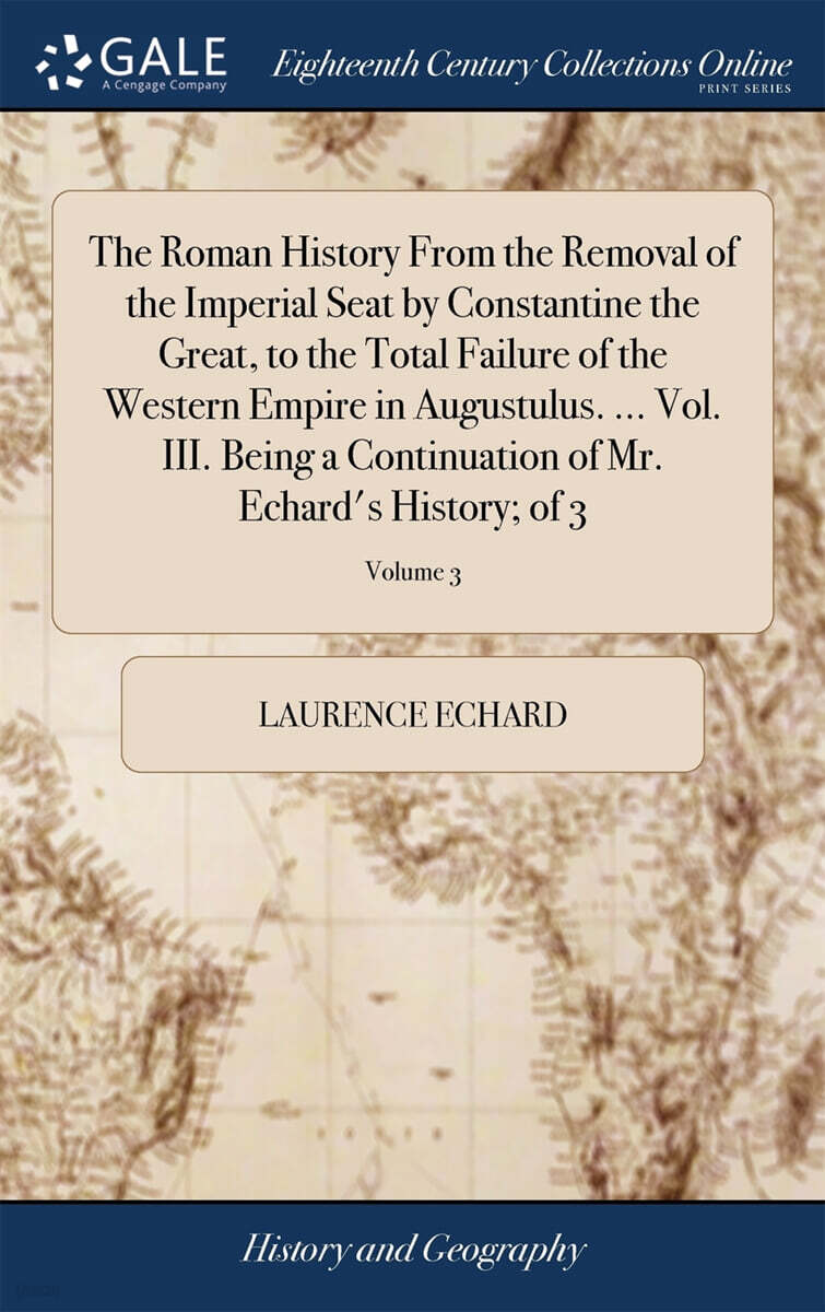 The Roman History From the Removal of the Imperial Seat by Constantine the Great, to the Total Failure of the Western Empire in Augustulus. ... Vol. III. Being a Continuation of Mr. Echard's History;
