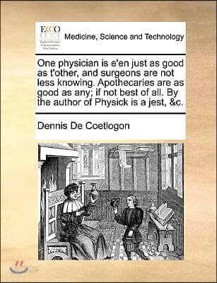 One Physician Is E'En Just as Good as t'Other, and Surgeons Are Not Less Knowing. Apothecaries Are as Good as Any; If Not Best of All. by the Author o