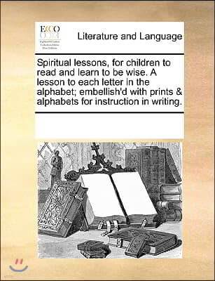 Spiritual lessons, for children to read and learn to be wise. A lesson to each letter in the alphabet; embellish'd with prints & alphabets for instruc