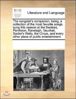 The songster's companion; being, a collection of the most favorite songs, sung this season at the theatres, Pantheon, Ranelagh, Vauxhall, Sadler's Wel