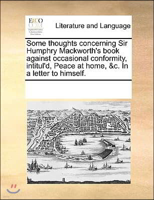 Some thoughts concerning Sir Humphry Mackworth's book against occasional conformity, intitul'd, Peace at home, &c. In a letter to himself.