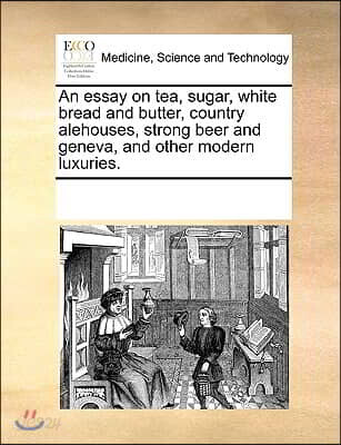 An Essay on Tea, Sugar, White Bread and Butter, Country Alehouses, Strong Beer and Geneva, and Other Modern Luxuries.