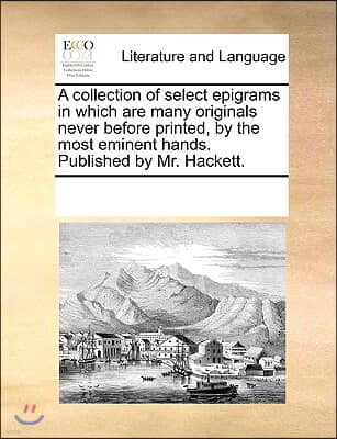 A collection of select epigrams in which are many originals never before printed, by the most eminent hands. Published by Mr. Hackett.