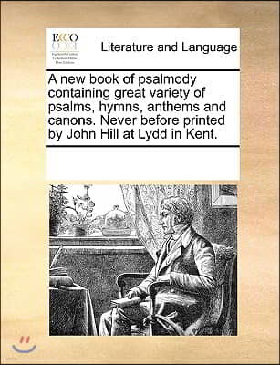 A New Book of Psalmody Containing Great Variety of Psalms, Hymns, Anthems and Canons. Never Before Printed by John Hill at Lydd in Kent.