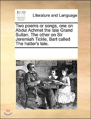 Two Poems or Songs, One on Abdul Achmet the Late Grand Sultan. the Other on Sir Jeremiah Tickle, Bart Called the Hatter's Tale.