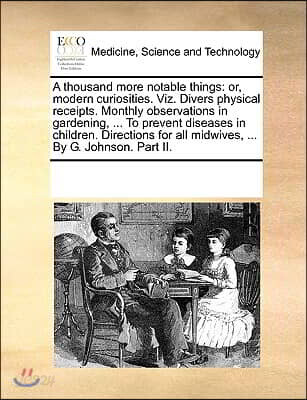 A thousand more notable things: or, modern curiosities. Viz. Divers physical receipts. Monthly observations in gardening, ... To prevent diseases in c