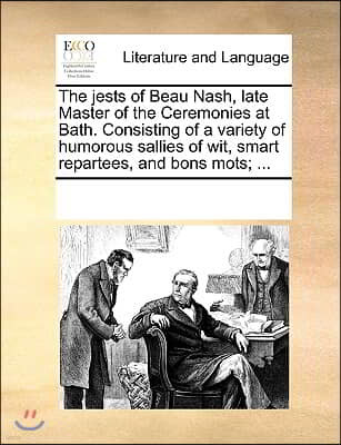 The Jests of Beau Nash, Late Master of the Ceremonies at Bath. Consisting of a Variety of Humorous Sallies of Wit, Smart Repartees, and Bons Mots; ...