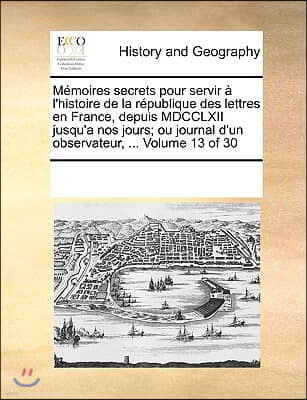 Memoires secrets pour servir a l'histoire de la republique des lettres en France, depuis MDCCLXII jusqu'a nos jours; ou journal d'un observateur, ...