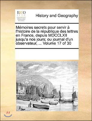 Memoires secrets pour servir a l'histoire de la republique des lettres en France, depuis MDCCLXII jusqu'a nos jours; ou journal d'un observateur, ...