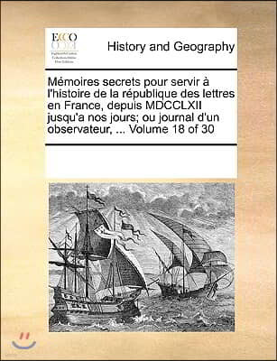 Memoires secrets pour servir a l'histoire de la republique des lettres en France, depuis MDCCLXII jusqu'a nos jours; ou journal d'un observateur, ...