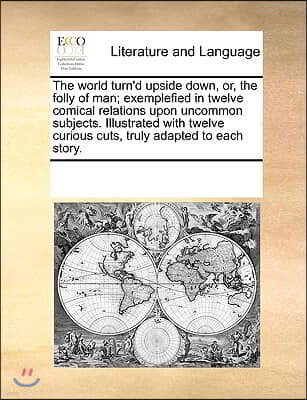 The world turn'd upside down, or, the folly of man; exemplefied in twelve comical relations upon uncommon subjects. Illustrated with twelve curious cu