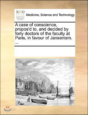A case of conscience, propos'd to, and decided by forty doctors of the faculty at Paris, in favour of Jansenism. ...