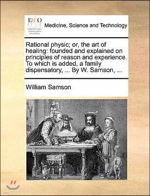 Rational Physic; Or, the Art of Healing: Founded and Explained on Principles of Reason and Experience. to Which Is Added, a Family Dispensatory, ... b