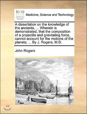 A dissertation on the knowledge of the ancients, ... Wherein is demonstrated, that the composition of a projectile and gravitating force, cannot accou