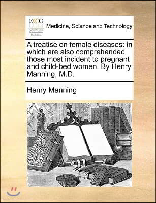 A treatise on female diseases: in which are also comprehended those most incident to pregnant and child-bed women. By Henry Manning, M.D.