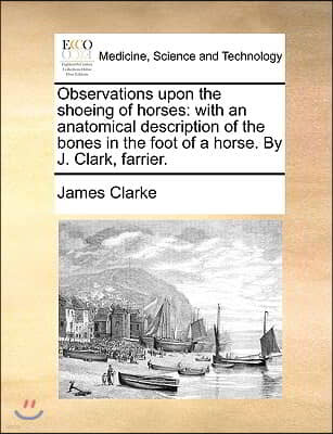 Observations Upon the Shoeing of Horses: With an Anatomical Description of the Bones in the Foot of a Horse. by J. Clark, Farrier.