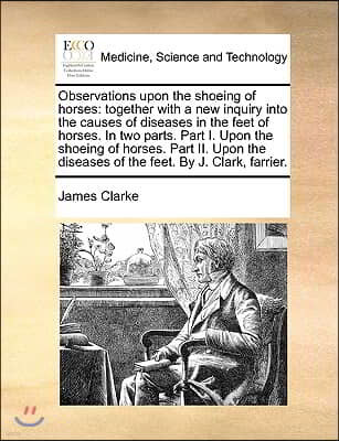 Observations upon the shoeing of horses: together with a new inquiry into the causes of diseases in the feet of horses. In two parts. Part I. Upon the