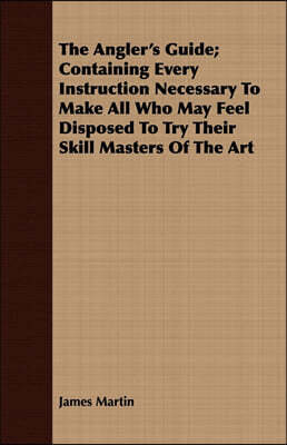 The Angler's Guide; Containing Every Instruction Necessary to Make All Who May Feel Disposed to Try Their Skill Masters of the Art